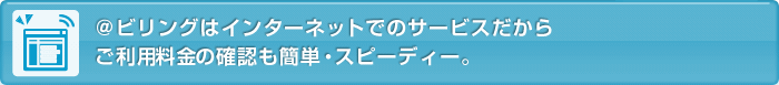 @ビリングはインターネットでのサービスだからご利用料金の確認も簡単・スピーディー。