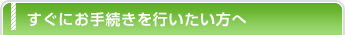 すぐにお手続きを行いたい方へ