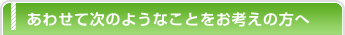 あわせて次のようなことをお考えの方へ